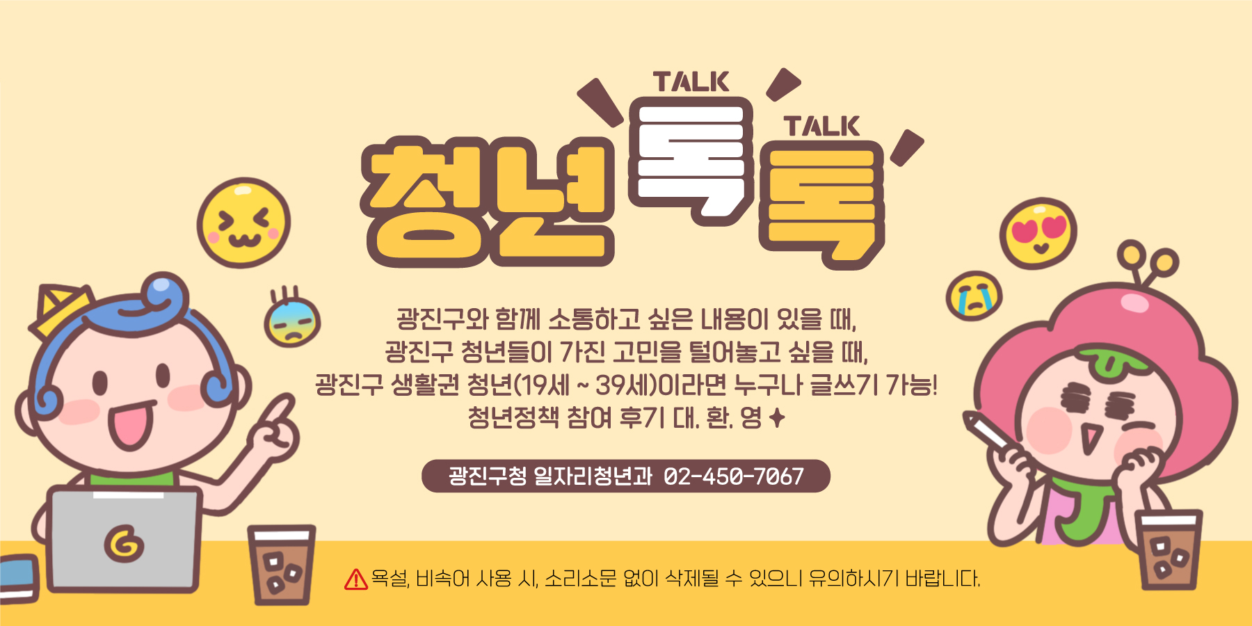 청년톡톡-광진구와 함께 소통하고 싶은 내용이 있을 때, 광진구 청년들이 가진 고민을 털어놓고 싶을 때, 광진구 생활관 청년(19~39세)이라면 누구나 글쓰기가 가능! 청년정책 참여 후기 대.환.영 광진구청 일자리청년과 02-450-7067 욕설, 비속어 사용시, 소리소문 없이 삭제될 수 있으니 유의하시기 바랍니다